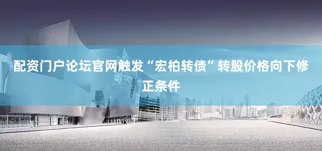 配资门户论坛官网触发“宏柏转债”转股价格向下修正条件