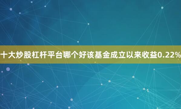 十大炒股杠杆平台哪个好该基金成立以来收益0.22%