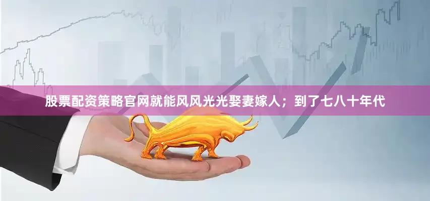 股票配资策略官网就能风风光光娶妻嫁人；到了七八十年代