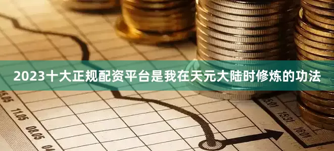 2023十大正规配资平台是我在天元大陆时修炼的功法