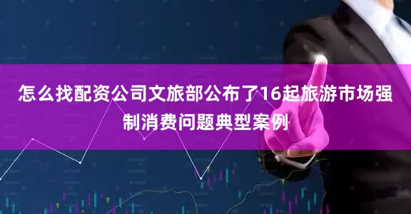 怎么找配资公司文旅部公布了16起旅游市场强制消费问题典型案例