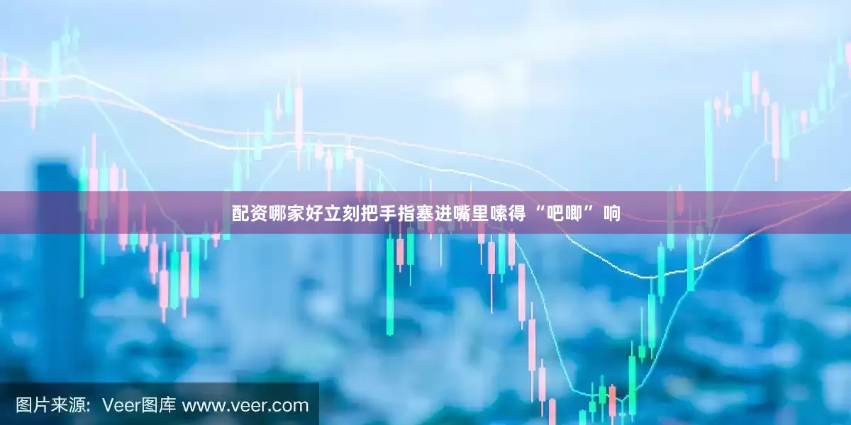 配资哪家好立刻把手指塞进嘴里嗦得 “吧唧” 响