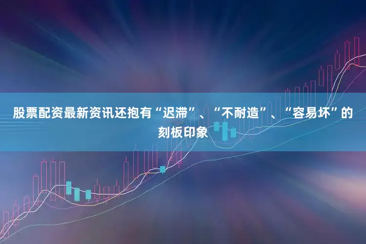股票配资最新资讯还抱有“迟滞”、“不耐造”、“容易坏”的刻板印象