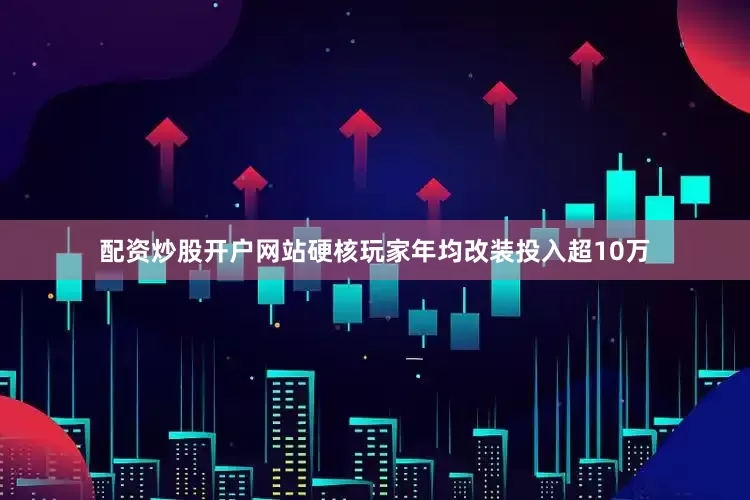 配资炒股开户网站硬核玩家年均改装投入超10万