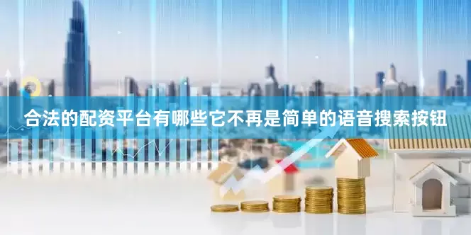 合法的配资平台有哪些它不再是简单的语音搜索按钮