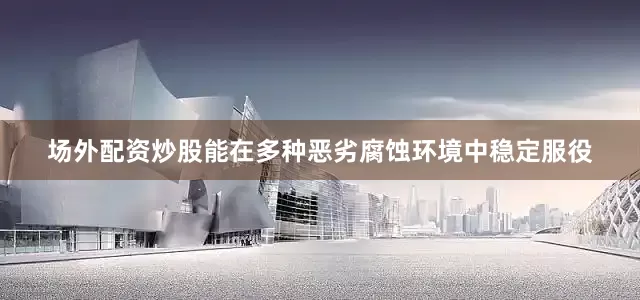 场外配资炒股能在多种恶劣腐蚀环境中稳定服役