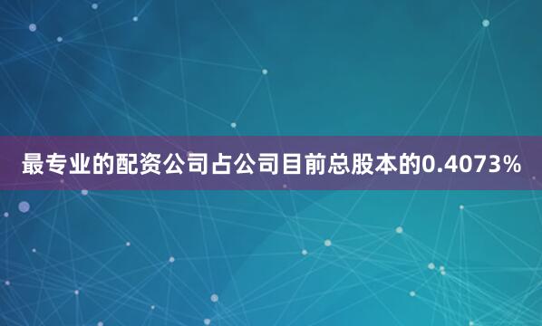 最专业的配资公司占公司目前总股本的0.4073%
